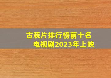 古装片排行榜前十名电视剧2023年上映