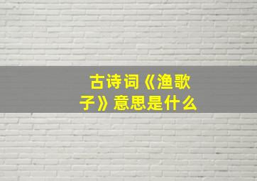 古诗词《渔歌子》意思是什么