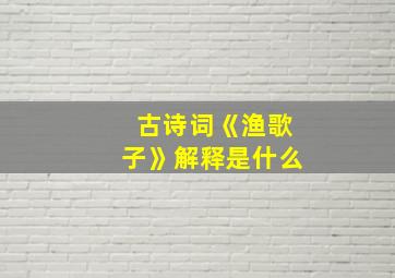 古诗词《渔歌子》解释是什么