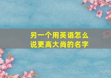 另一个用英语怎么说更高大尚的名字