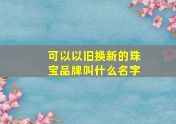 可以以旧换新的珠宝品牌叫什么名字