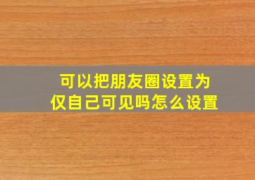 可以把朋友圈设置为仅自己可见吗怎么设置