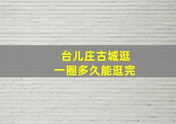 台儿庄古城逛一圈多久能逛完