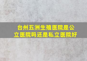 台州五洲生殖医院是公立医院吗还是私立医院好