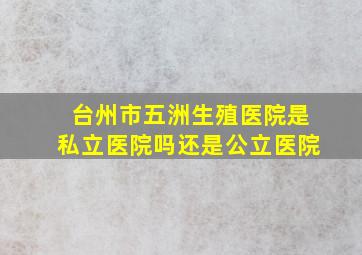 台州市五洲生殖医院是私立医院吗还是公立医院