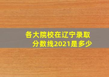 各大院校在辽宁录取分数线2021是多少