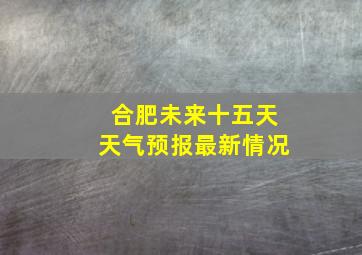 合肥未来十五天天气预报最新情况