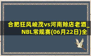 合肥狂风峻茂vs河南赊店老酒_NBL常规赛(06月22日)全场录像