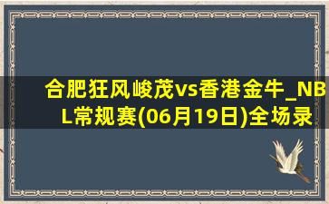 合肥狂风峻茂vs香港金牛_NBL常规赛(06月19日)全场录像