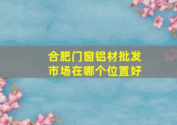 合肥门窗铝材批发市场在哪个位置好