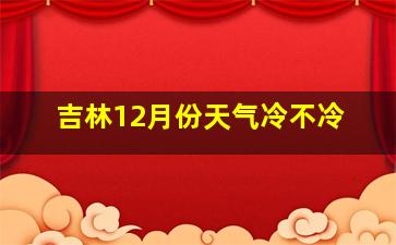 吉林12月份天气冷不冷