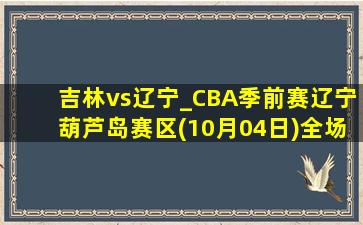 吉林vs辽宁_CBA季前赛辽宁葫芦岛赛区(10月04日)全场集锦