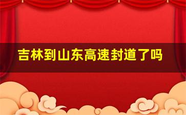 吉林到山东高速封道了吗