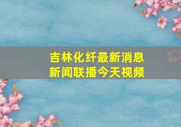 吉林化纤最新消息新闻联播今天视频