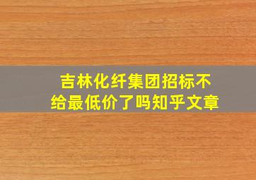 吉林化纤集团招标不给最低价了吗知乎文章