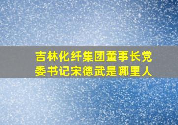 吉林化纤集团董事长党委书记宋德武是哪里人