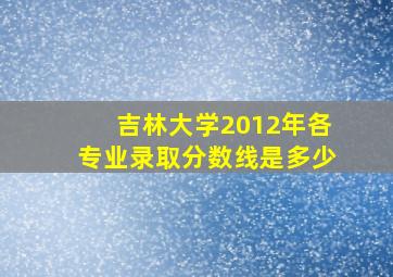 吉林大学2012年各专业录取分数线是多少