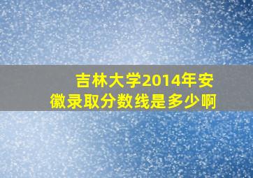 吉林大学2014年安徽录取分数线是多少啊