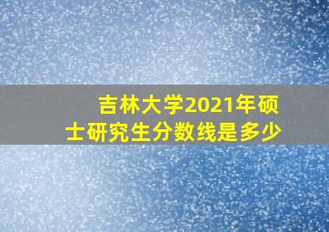 吉林大学2021年硕士研究生分数线是多少