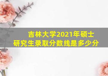 吉林大学2021年硕士研究生录取分数线是多少分