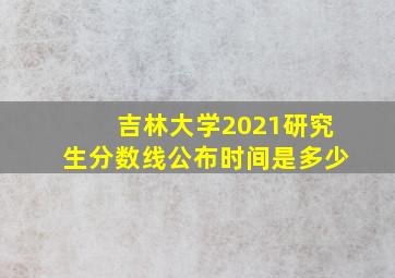 吉林大学2021研究生分数线公布时间是多少