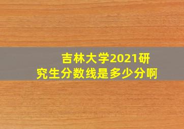 吉林大学2021研究生分数线是多少分啊