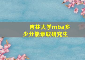 吉林大学mba多少分能录取研究生