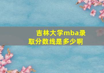 吉林大学mba录取分数线是多少啊