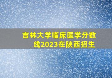 吉林大学临床医学分数线2023在陕西招生