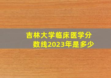 吉林大学临床医学分数线2023年是多少