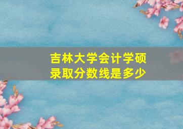 吉林大学会计学硕录取分数线是多少