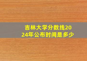 吉林大学分数线2024年公布时间是多少