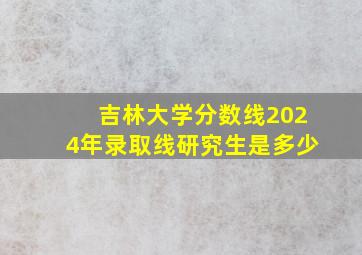 吉林大学分数线2024年录取线研究生是多少