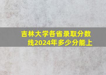 吉林大学各省录取分数线2024年多少分能上