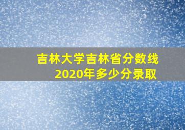 吉林大学吉林省分数线2020年多少分录取