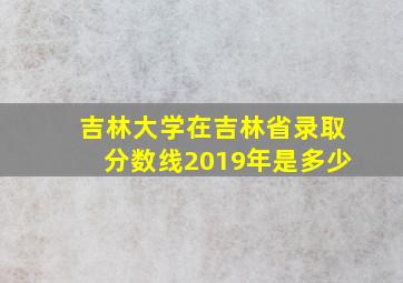 吉林大学在吉林省录取分数线2019年是多少