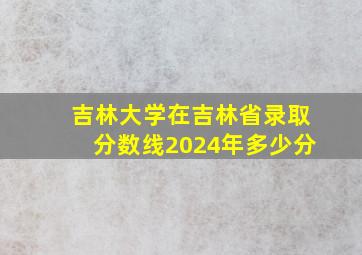 吉林大学在吉林省录取分数线2024年多少分