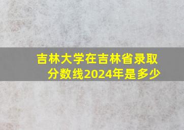 吉林大学在吉林省录取分数线2024年是多少