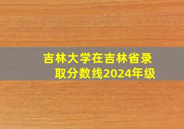 吉林大学在吉林省录取分数线2024年级