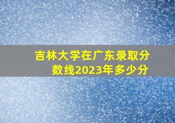 吉林大学在广东录取分数线2023年多少分