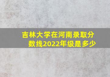 吉林大学在河南录取分数线2022年级是多少