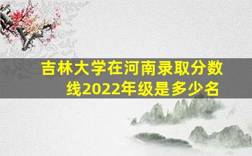 吉林大学在河南录取分数线2022年级是多少名