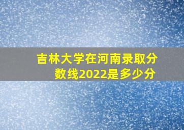 吉林大学在河南录取分数线2022是多少分