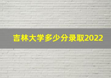 吉林大学多少分录取2022