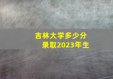 吉林大学多少分录取2023年生