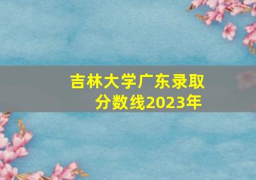 吉林大学广东录取分数线2023年