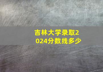 吉林大学录取2024分数线多少