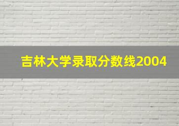 吉林大学录取分数线2004