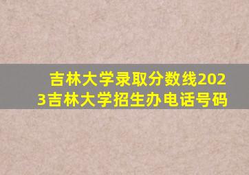 吉林大学录取分数线2023吉林大学招生办电话号码