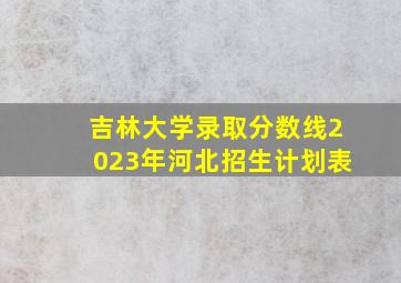 吉林大学录取分数线2023年河北招生计划表